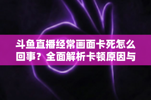 斗鱼直播经常画面卡死怎么回事？全面解析卡顿原因与高效解决方法