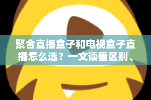 聚合直播盒子和电视盒子直播怎么选?一文读懂区别、优劣与选购避坑指南 聚合直播盒子和电视盒子直播怎么选?一文读懂区别、优劣与选购避坑指南