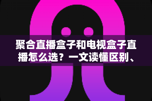 聚合直播盒子和电视盒子直播怎么选?一文读懂区别、优劣与选购避坑指南 聚合直播盒子和电视盒子直播怎么选?一文读懂区别、优劣与选购避坑指南