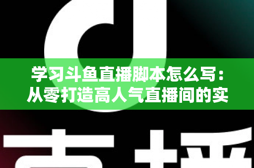 学习斗鱼直播脚本怎么写：从零打造高人气直播间的实战指南