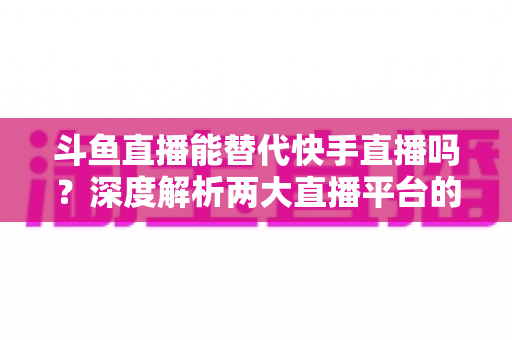 斗鱼直播能替代快手直播吗？深度解析两大直播平台的竞争格局与未来走向