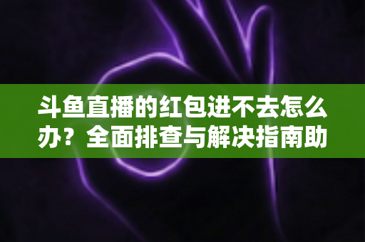 斗鱼直播的红包进不去怎么办？全面排查与解决指南助你轻松领取福利