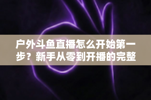 户外斗鱼直播怎么开始第一步？新手从零到开播的完整实战指南