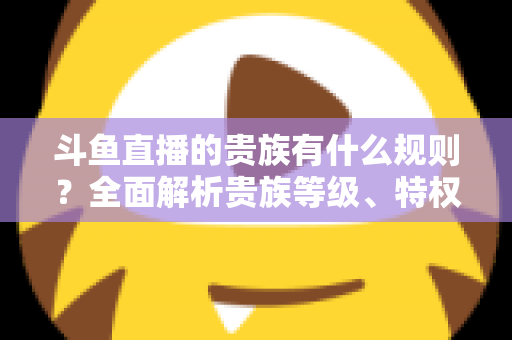 斗鱼直播的贵族有什么规则?全面解析贵族等级、特权、价格与开通须知 斗鱼直播的贵族有什么规则?全面解析贵族等级、特权、价格与开通须知