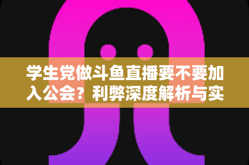 学生党做斗鱼直播要不要加入公会？利弊深度解析与实用避坑指南