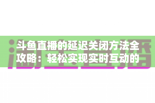 斗鱼直播的延迟关闭方法全攻略：轻松实现实时互动的完整指南