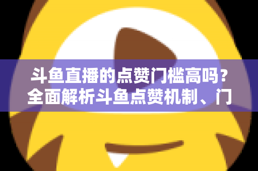 斗鱼直播的点赞门槛高吗？全面解析斗鱼点赞机制、门槛要求与提升技巧的实用指南
