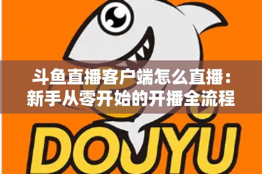 斗鱼直播客户端怎么直播：新手从零开始的开播全流程详解