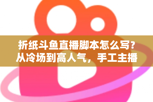 折纸斗鱼直播脚本怎么写？从冷场到高人气，手工主播必备的直播脚本创作全攻略