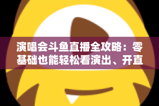 演唱会斗鱼直播全攻略：零基础也能轻松看演出、开直播的实用指南