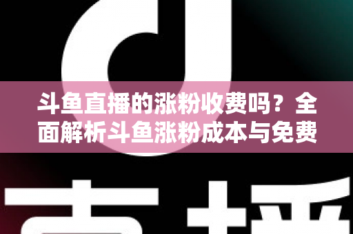 斗鱼直播的涨粉收费吗？全面解析斗鱼涨粉成本与免费增粉攻略