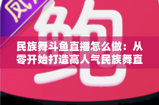 民族舞斗鱼直播怎么做：从零开始打造高人气民族舞直播间的完整实战指南
