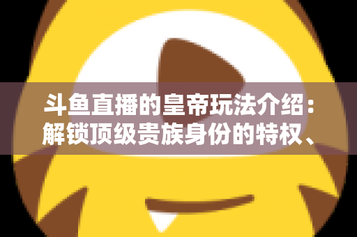 斗鱼直播的皇帝玩法介绍：解锁顶级贵族身份的特权、开通流程与实战技巧全攻略
