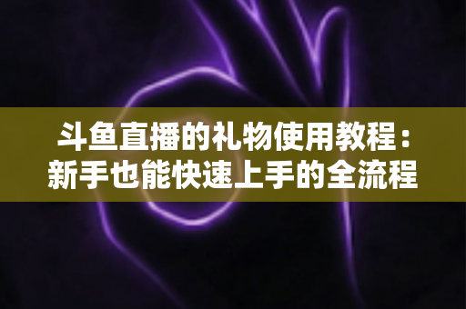 斗鱼直播的礼物使用教程:新手也能快速上手的全流程指南 斗鱼直播的礼物使用教程:新手也能快速上手的全流程指南