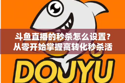 斗鱼直播的秒杀怎么设置？从零开始掌握高转化秒杀活动配置全攻略