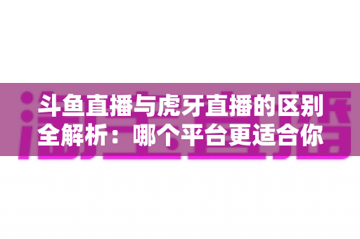斗鱼直播与虎牙直播的区别全解析：哪个平台更适合你？一文看懂两大游戏直播巨头
