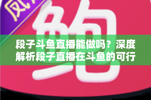 段子斗鱼直播能做吗？深度解析段子直播在斗鱼的可行性、玩法与变现攻略