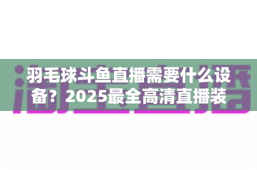 羽毛球斗鱼直播需要什么设备？2025最全高清直播装备清单与开播攻略