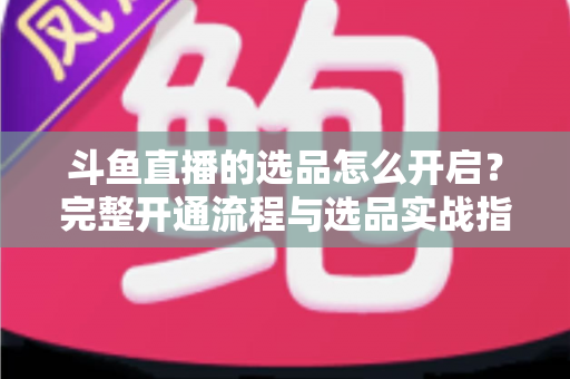 斗鱼直播的选品怎么开启？完整开通流程与选品实战指南一文讲透