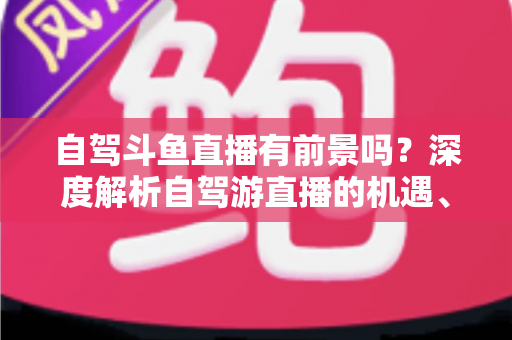 自驾斗鱼直播有前景吗?深度解析自驾游直播的机遇、挑战与变现之路 自驾斗鱼直播有前景吗?深度解析自驾游直播的机遇、挑战与变现之路