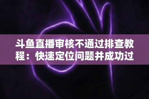 斗鱼直播审核不通过排查教程：快速定位问题并成功过审的完整指南