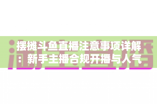 摆摊斗鱼直播注意事项详解：新手主播合规开播与人气暴涨的实用指南