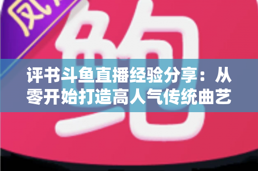 评书斗鱼直播经验分享:从零开始打造高人气传统曲艺直播间的实战指南 评书斗鱼直播经验分享:从零开始打造高人气传统曲艺直播间的实战指南