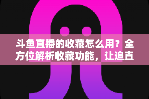 斗鱼直播的收藏怎么用？全方位解析收藏功能，让追直播更高效更省心