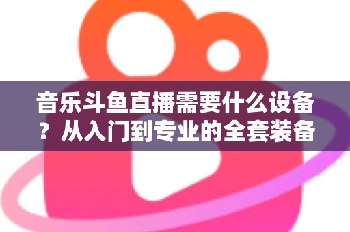 音乐斗鱼直播需要什么设备？从入门到专业的全套装备清单与选购攻略