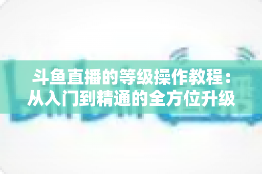 斗鱼直播的等级操作教程:从入门到精通的全方位升级攻略 斗鱼直播的等级操作教程:从入门到精通的全方位升级攻略