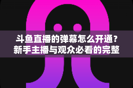 斗鱼直播的弹幕怎么开通？新手主播与观众必看的完整开启教程与实用技巧