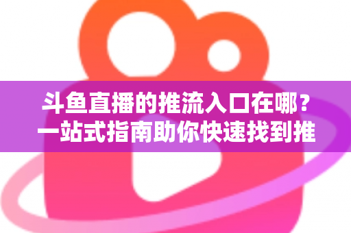 斗鱼直播的推流入口在哪？一站式指南助你快速找到推流地址，轻松开启高清直播