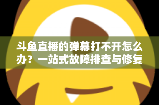 斗鱼直播的弹幕打不开怎么办?一站式故障排查与修复完全指南 斗鱼直播的弹幕打不开怎么办?一站式故障排查与修复完全指南