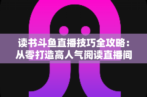 读书斗鱼直播技巧全攻略：从零打造高人气阅读直播间的实战指南