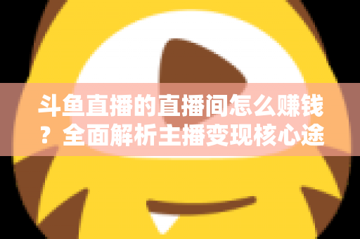 斗鱼直播的直播间怎么赚钱?全面解析主播变现核心途径与实战运营技巧 斗鱼直播的直播间怎么赚钱?全面解析主播变现核心途径与实战运营技巧