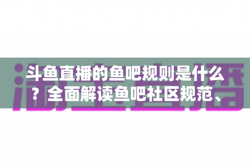 斗鱼直播的鱼吧规则是什么？全面解读鱼吧社区规范、发帖要求与处罚机制，助你玩转斗鱼兴趣社区
