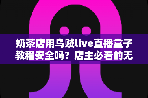 奶茶店用乌贼live直播盒子教程安全吗？店主必看的无人直播风险评估与合规运营指南