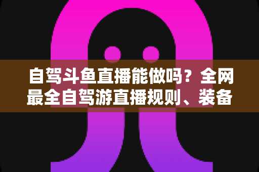 自驾斗鱼直播能做吗?全网最全自驾游直播规则、装备与变现攻略一览 自驾斗鱼直播能做吗?全网最全自驾游直播规则、装备与变现攻略一览