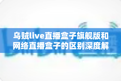 乌贼live直播盒子旗舰版和网络直播盒子的区别深度解析：帮你选对设备，畅享高清直播新体验