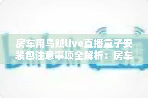 房车用乌贼live直播盒子安装包注意事项全解析:房车旅行直播新手必读的安全安装指南与避坑手册 房车用乌贼live直播盒子安装包注意事项全解析:房车旅行直播新手必读的安全安装指南与避坑手册