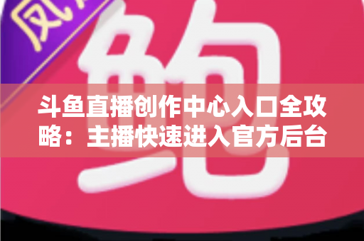 斗鱼直播创作中心入口全攻略：主播快速进入官方后台的方法与核心功能详解