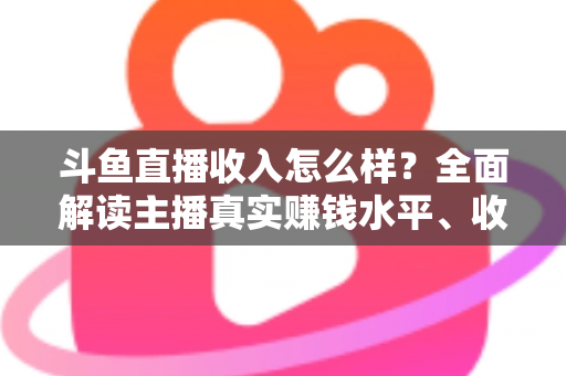 斗鱼直播收入怎么样?全面解读主播真实赚钱水平、收入构成与涨薪实战技巧 斗鱼直播收入怎么样?全面解读主播真实赚钱水平、收入构成与涨薪实战技巧