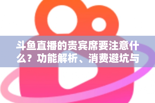 斗鱼直播的贵宾席要注意什么？功能解析、消费避坑与理性观看全指南