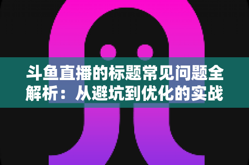斗鱼直播的标题常见问题全解析：从避坑到优化的实战指南，助你快速提升直播间人气与曝光