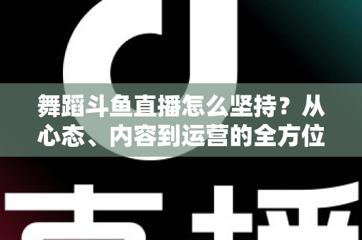 舞蹈斗鱼直播怎么坚持？从心态、内容到运营的全方位实战指南，助你度过新手期稳步成长