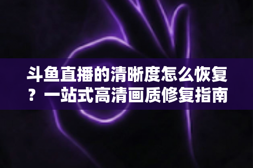 斗鱼直播的清晰度怎么恢复？一站式高清画质修复指南，让你告别模糊卡顿