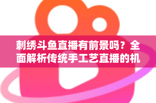 刺绣斗鱼直播有前景吗？全面解析传统手工艺直播的机遇、挑战与破局之道