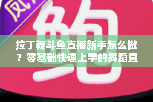 拉丁舞斗鱼直播新手怎么做？零基础快速上手的舞蹈直播运营全攻略