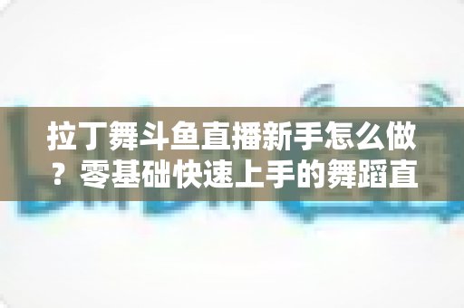 拉丁舞斗鱼直播新手怎么做？零基础快速上手的舞蹈直播运营全攻略