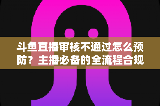 斗鱼直播审核不通过怎么预防?主播必备的全流程合规避坑指南 斗鱼直播审核不通过怎么预防?主播必备的全流程合规避坑指南